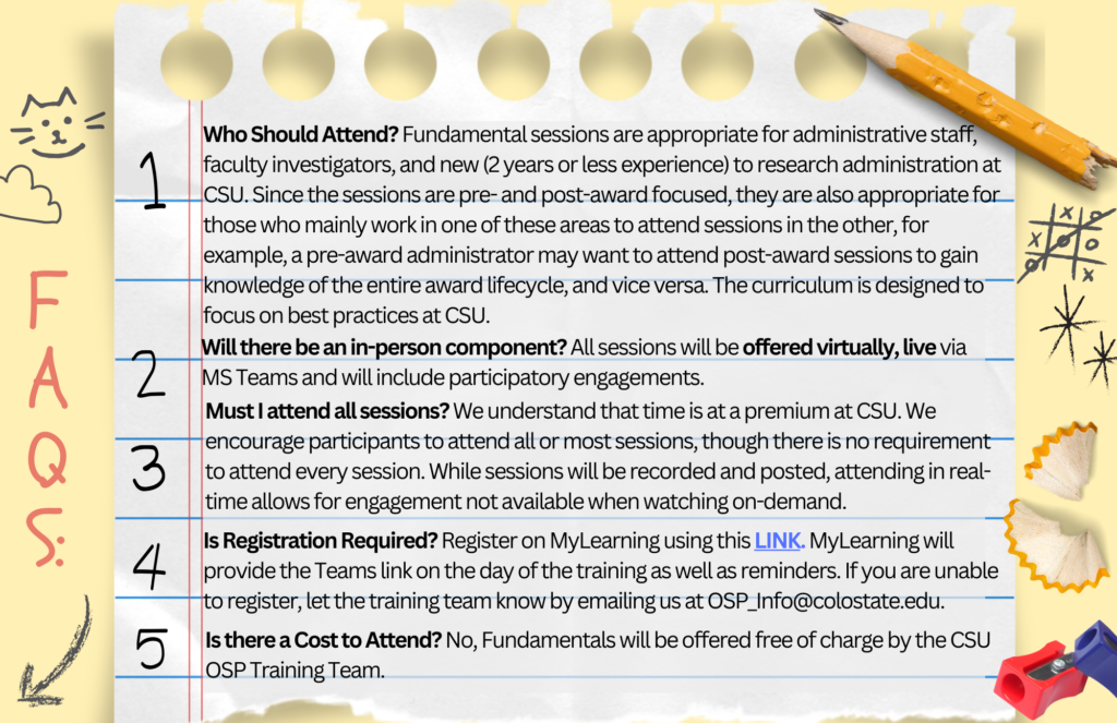 FAQs: Who Should Attend? Fundamental sessions are appropriate for administrative staff, faculty investigators, and new (2 years or less experience) to research administration at CSU. Since the sessions are pre- and post-award focused, they are also appropriate for those who mainly work in one of these areas to attend sessions in the other, for example, a pre-award administrator may want to attend post-award sessions to gain knowledge of the entire award lifecycle, and vice versa. While the curriculum will focus on CSU-specific practices and systems, it is designed to focus on best practices at CSU. Will there be an in-person component? All sessions will be offered via MS Teams and will include participatory engagements. Must I attend all sessions? We understand that time is at a premium at CSU. We encourage participants to attend all or most sessions, though there is no requirement to attend every session. While sessions will be recorded and posted, attending in real-time allows for engagement not available when watching on-demand. Is Registration Required? Registration is on MyLearning using this LINK, MyLearning will provide the Teams link as well as reminders. If you are unable to register, let the training team know by emailing us at OSP_Info@colostate.edu. Is there a Cost to Attend? No, Fundamentals will be offered free of charge by the CSU OSP Training Team.